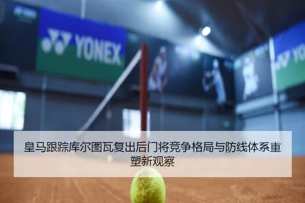 皇马跟踪库尔图瓦复出后门将竞争格局与防线体系重塑新观察